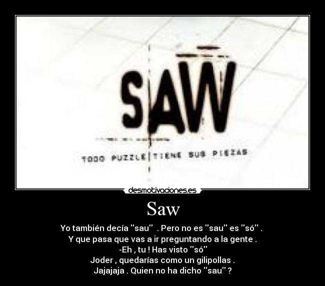 Saw - Yo también decía sau . Pero no es sau es só .
Y que pasa que vas a ir preguntando a la gente .
-Eh , tu ! Has visto só
Joder , quedarías como un gilipollas .
Jajajaja . Quien no ha dicho sau ?
