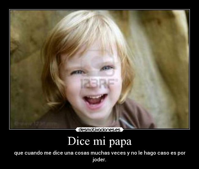 Dice mi papa - que cuando me dice una cosas muchas veces y no le hago caso es por joder.
