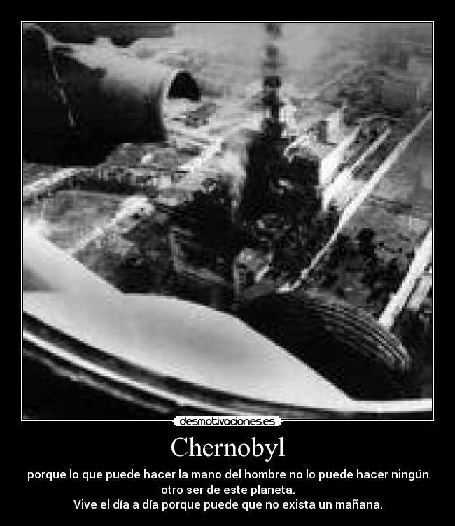 Chernobyl - porque lo que puede hacer la mano del hombre no lo puede hacer ningún
otro ser de este planeta.
Vive el día a día porque puede que no exista un mañana.