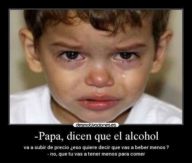 -Papa, dicen que el alcohol - va a subir de precio ¿eso quiere decir que vas a beber menos ?
- no, que tu vas a tener menos para comer