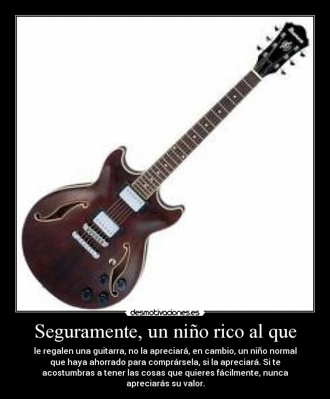 Seguramente, un niño rico al que - le regalen una guitarra, no la apreciará, en cambio, un niño normal
que haya ahorrado para comprársela, si la apreciará. Si te
acostumbras a tener las cosas que quieres fácilmente, nunca
apreciarás su valor.