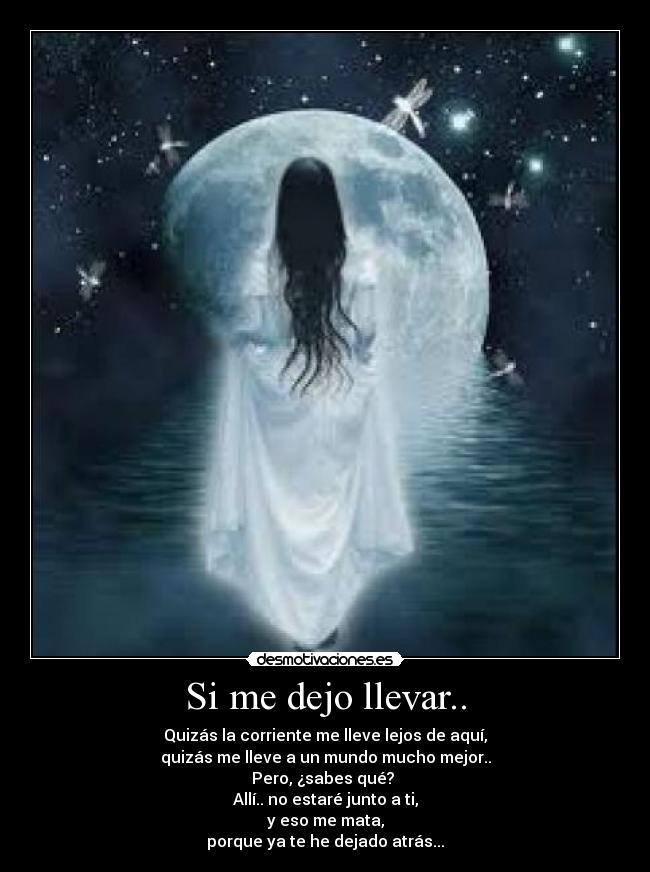 Si me dejo llevar.. - Quizás la corriente me lleve lejos de aquí,
quizás me lleve a un mundo mucho mejor..
Pero, ¿sabes qué?
Allí.. no estaré junto a ti,
y eso me mata,
porque ya te he dejado atrás...