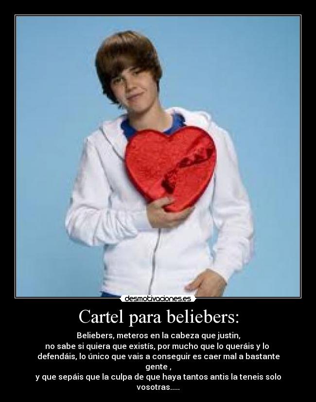 Cartel para beliebers: - Beliebers, meteros en la cabeza que justin,
no sabe si quiera que existís, por mucho que lo queráis y lo 
defendáis, lo único que vais a conseguir es caer mal a bastante gente ,
y que sepáis que la culpa de que haya tantos antis la teneis solo vosotras.....