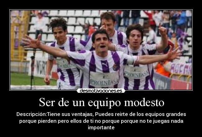 Ser de un equipo modesto - Descripción:Tiene sus ventajas, Puedes reirte de los equipos grandes
porque pierden pero ellos de ti no porque porque no te juegas nada
importante