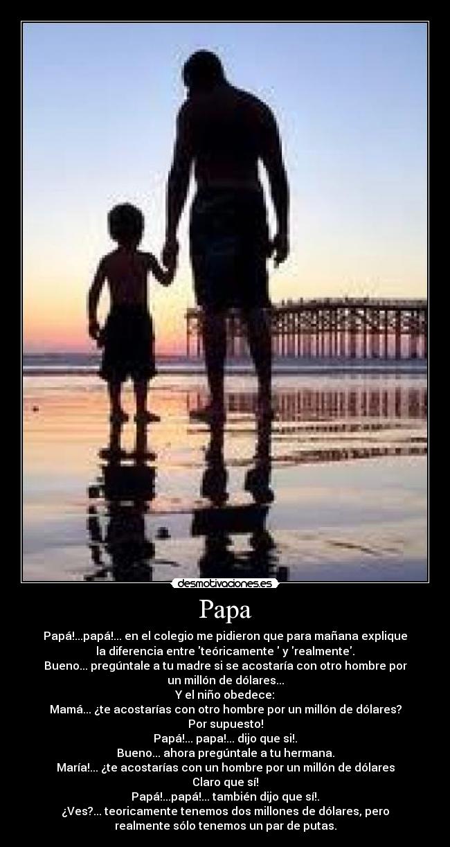 Papa - Papá!...papá!... en el colegio me pidieron que para mañana explique
la diferencia entre teóricamente y realmente.
Bueno... pregúntale a tu madre si se acostaría con otro hombre por
un millón de dólares...
Y el niño obedece:
Mamá... ¿te acostarías con otro hombre por un millón de dólares?
Por supuesto!
Papá!... papa!... dijo que si!.
Bueno... ahora pregúntale a tu hermana.
María!... ¿te acostarías con un hombre por un millón de dólares
Claro que sí!
Papá!...papá!... también dijo que sí!.
¿Ves?... teoricamente tenemos dos millones de dólares, pero
realmente sólo tenemos un par de putas.