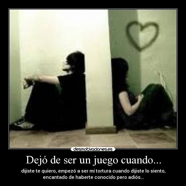 Dejó de ser un juego cuando... - dijiste te quiero, empezó a ser mi tortura cuando dijiste lo siento,
encantado de haberte conocido pero adiós...