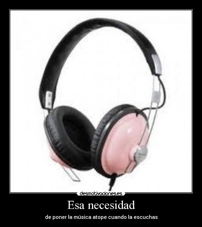 Esa necesidad - de poner la música atope cuando la escuchas