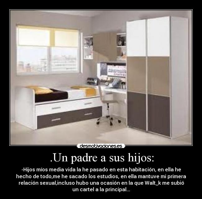 .Un padre a sus hijos: - -Hijos míos media vida la he pasado en esta habitación, en ella he
hecho de todo,me he sacado los estudios, en ella mantuve mi primera
relación sexual,incluso hubo una ocasión en la que Walt_k me subió
un cartel a la principal...