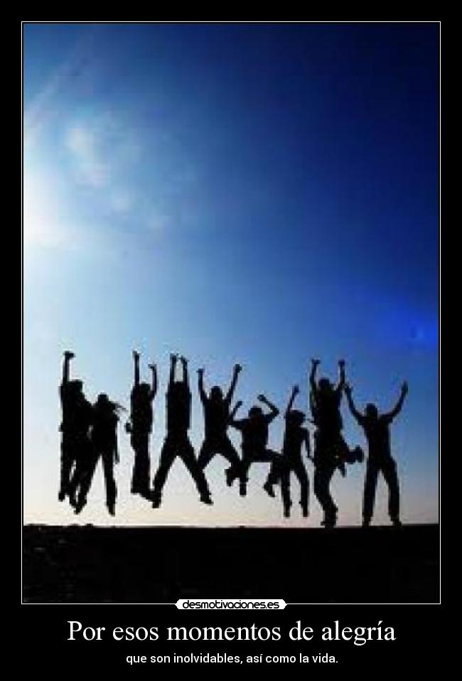 Por esos momentos de alegría - que son inolvidables, así como la vida.
