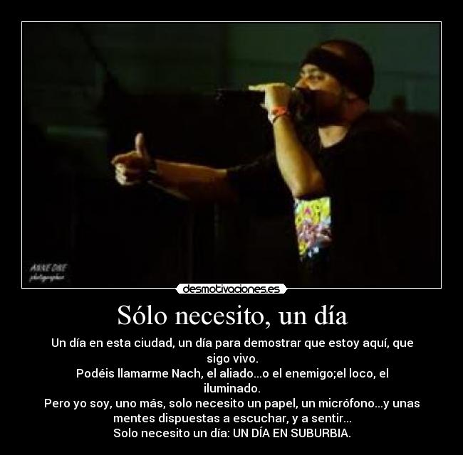 Sólo necesito, un día - Un día en esta ciudad, un día para demostrar que estoy aquí, que
sigo vivo.
Podéis llamarme Nach, el aliado...o el enemigo;el loco, el
iluminado.
Pero yo soy, uno más, solo necesito un papel, un micrófono...y unas
mentes dispuestas a escuchar, y a sentir...
Solo necesito un día: UN DÍA EN SUBURBIA.