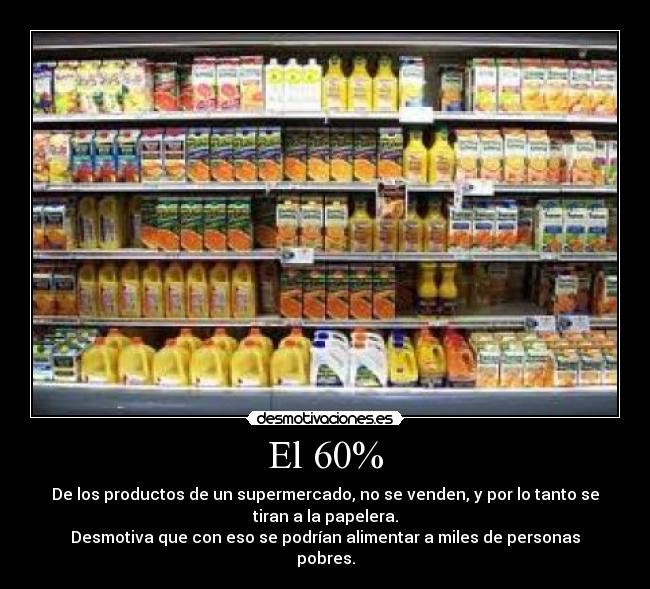 El 60% - De los productos de un supermercado, no se venden, y por lo tanto se
tiran a la papelera.
Desmotiva que con eso se podrían alimentar a miles de personas
pobres.