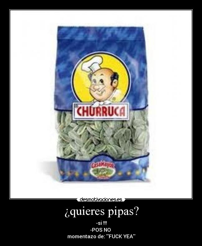 ¿quieres pipas? - -si !!!
-POS NO 
momentazo de: FUCK YEA