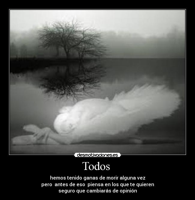 Todos - hemos tenido ganas de morir alguna vez
pero antes de eso piensa en los que te quieren
seguro que cambiarás de opinión