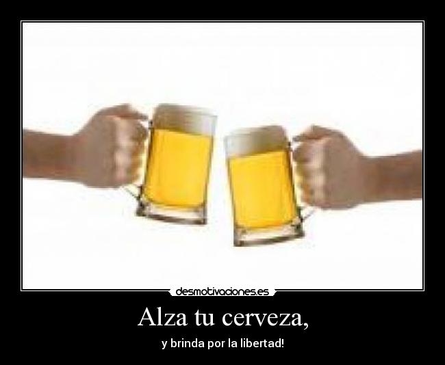 Alza tu cerveza, - y brinda por la libertad!