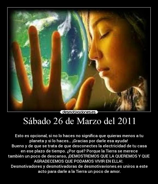 Sábado 26 de Marzo del 2011 -
Esto es opcional, si no lo haces no significa que quieras menos a tu
planeta y si lo haces... ¡Gracias por darle esa ayuda!
Bueno y de que se trata de que desconectes la electricidad de tu casa
en ese plazo de tiempo. ¿Por qué? Porque la Tierra se merece
también un poco de descanso, ¡DEMOSTREMOS QUE LA QUEREMOS Y QUE
AGRADECEMOS QUE PODAMOS VIVIR EN ELLA!.
Desmotivadores y desmotivadoras de desmotivaviones.es uniros a este
acto para darle a la Tierra un poco de amor.