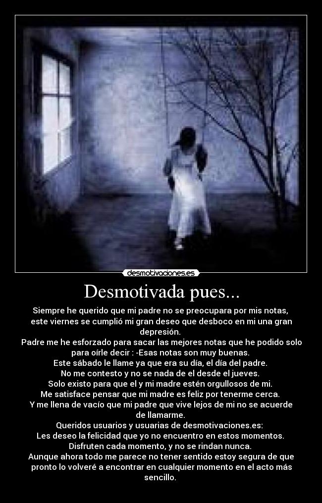 Desmotivada pues... - Siempre he querido que mi padre no se preocupara por mis notas,
este viernes se cumplió mi gran deseo que desboco en mi una gran
depresión.
Padre me he esforzado para sacar las mejores notas que he podido solo
para oírle decir : -Esas notas son muy buenas.
Este sábado le llame ya que era su día, el día del padre.
No me contesto y no se nada de el desde el jueves.
Solo existo para que el y mi madre estén orgullosos de mi.
Me satisface pensar que mi madre es feliz por tenerme cerca.
Y me llena de vacío que mi padre que vive lejos de mi no se acuerde
de llamarme.
Queridos usuarios y usuarias de desmotivaciones.es:
Les deseo la felicidad que yo no encuentro en estos momentos.
Disfruten cada momento, y no se rindan nunca.
Aunque ahora todo me parece no tener sentido estoy segura de que
pronto lo volveré a encontrar en cualquier momento en el acto más
sencillo.