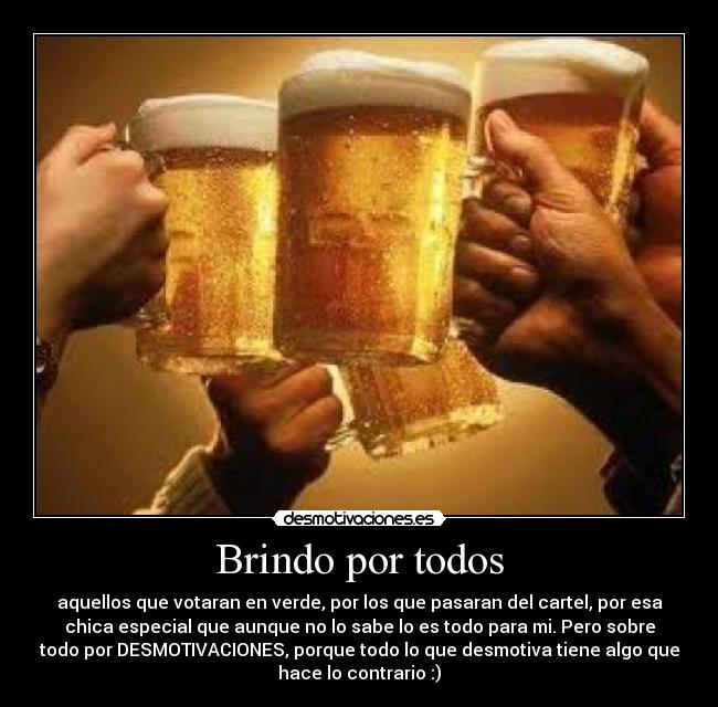 Brindo por todos - aquellos que votaran en verde, por los que pasaran del cartel, por esa
chica especial que aunque no lo sabe lo es todo para mi. Pero sobre
todo por DESMOTIVACIONES, porque todo lo que desmotiva tiene algo que
hace lo contrario :)