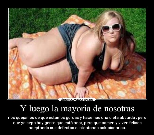Y luego la mayoría de nosotras - nos quejamos de que estamos gordas y hacemos una dieta absurda , pero
que yo sepa hay gente que está peor, pero que comen y viven felices
aceptando sus defectos e intentando solucionarlos.