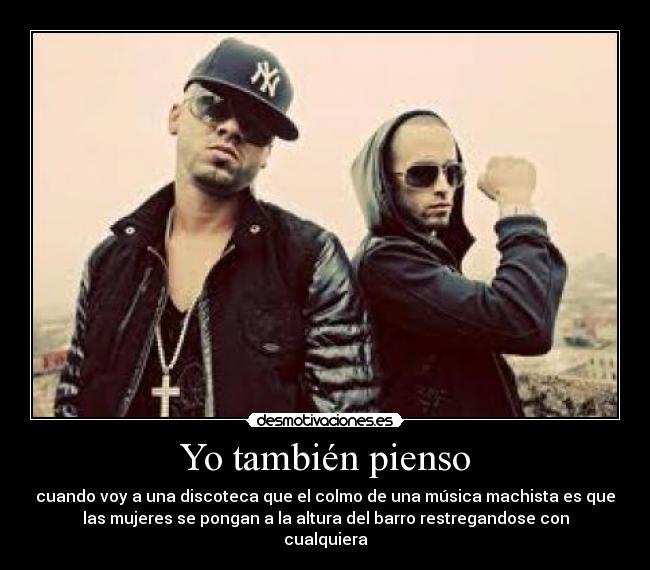 Yo también pienso - cuando voy a una discoteca que el colmo de una música machista es que
las mujeres se pongan a la altura del barro restregandose con
cualquiera