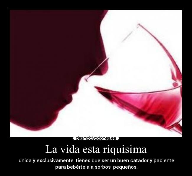 La vida esta ríquisima - única y exclusivamente tienes que ser un buen catador y paciente
para bebértela a sorbos pequeños.