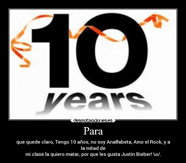 Para - que quede claro, Tengo 10 años, no soy Analfabeta, Amo el Rock, y a la mitad de
mi clase la quiero matar, por que les gusta Justin Bieber! \o/.