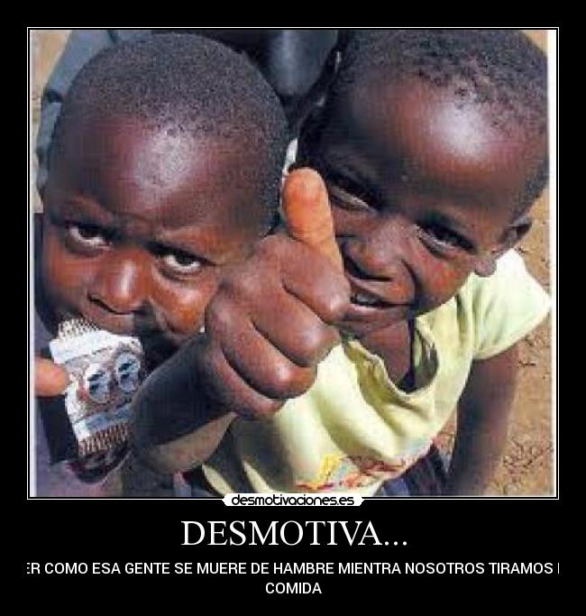 DESMOTIVA... - VER COMO ESA GENTE SE MUERE DE HAMBRE MIENTRA NOSOTROS TIRAMOS LA
COMIDA