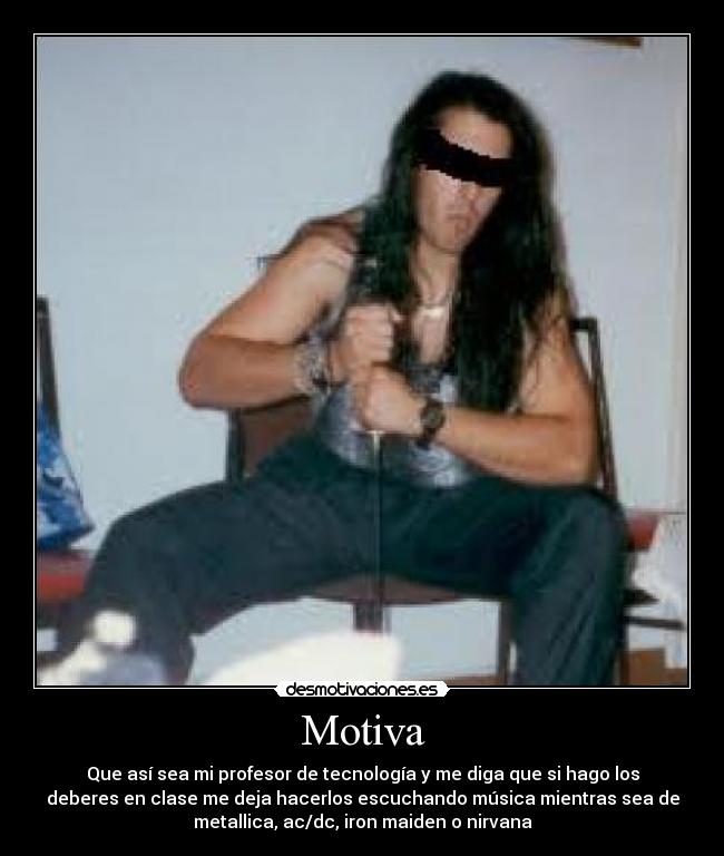 Motiva - Que así sea mi profesor de tecnología y me diga que si hago los
deberes en clase me deja hacerlos escuchando música mientras sea de
metallica, ac/dc, iron maiden o nirvana