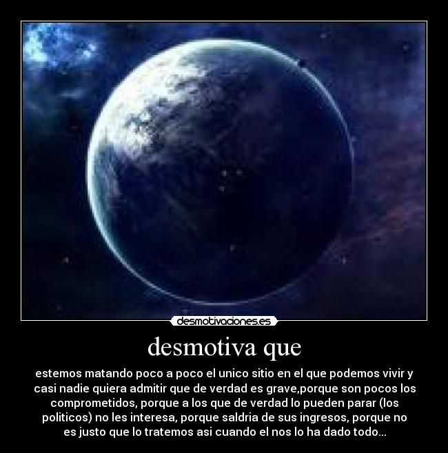 desmotiva que - estemos matando poco a poco el unico sitio en el que podemos vivir y
casi nadie quiera admitir que de verdad es grave,porque son pocos los
comprometidos, porque a los que de verdad lo pueden parar (los
politicos) no les interesa, porque saldria de sus ingresos, porque no
es justo que lo tratemos asi cuando el nos lo ha dado todo...