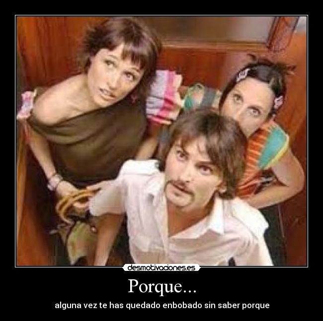 Porque... - alguna vez te has quedado enbobado sin saber porque