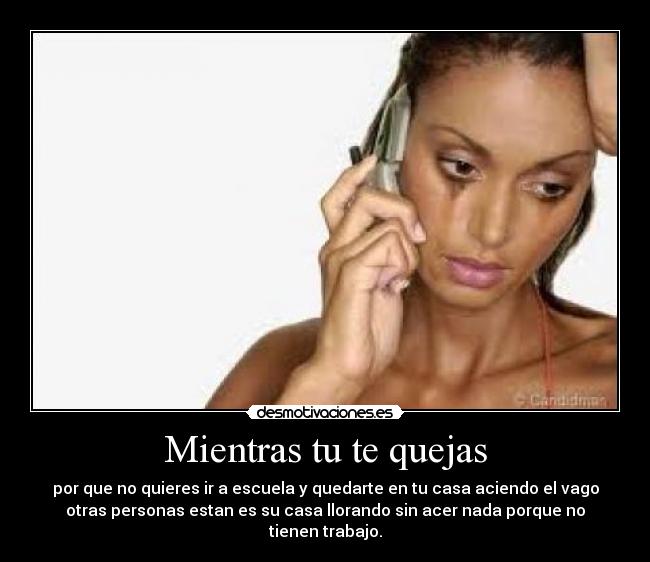 Mientras tu te quejas - por que no quieres ir a escuela y quedarte en tu casa aciendo el vago
otras personas estan es su casa llorando sin acer nada porque no
tienen trabajo.