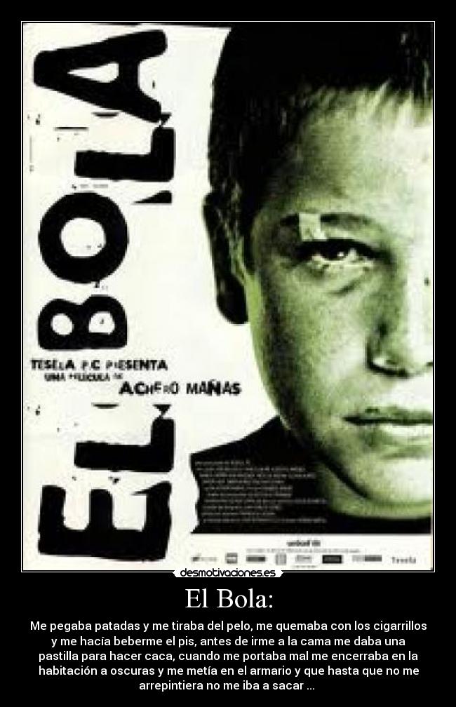 El Bola: - Me pegaba patadas y me tiraba del pelo, me quemaba con los cigarrillos
y me hacía beberme el pis, antes de irme a la cama me daba una
pastilla para hacer caca, cuando me portaba mal me encerraba en la
habitación a oscuras y me metía en el armario y que hasta que no me
arrepintiera no me iba a sacar ... 