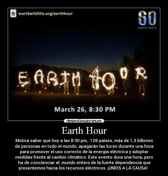 Earth Hour - Motiva saber que hoy a las 8:30 pm, 128 países, más de 1,3 billones
de personas en todo el mundo, apagarán las luces durante una hora
para promover el uso correcto de la energía eléctrica y adoptar
medidas frente al cambio climático. Este evento dura una hora, pero
ha de concienciar al mundo entero de la fuerte dependencia que
presentemos hacia los recursos eléctricos. ¡UNÍOS A LA CAUSA!