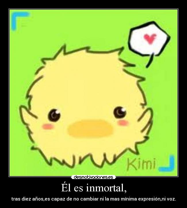 Él es inmortal, - tras diez años,es capaz de no cambiar ni la mas mínima expresión,ni voz.