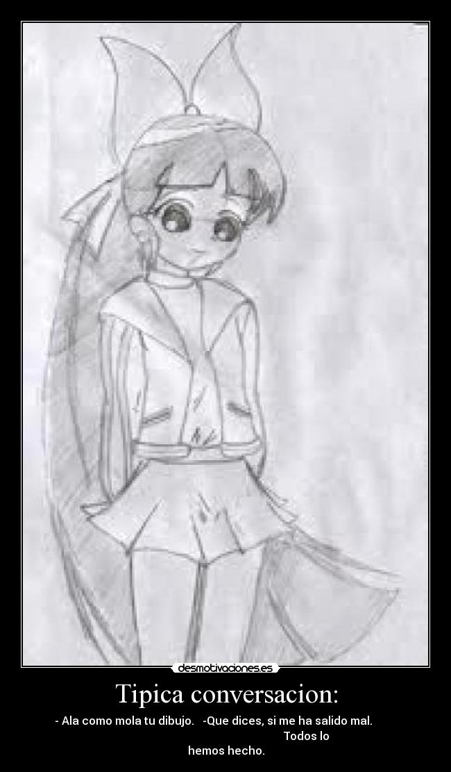 Tipica conversacion: - - Ala como mola tu dibujo. -Que dices, si me ha salido mal.
Todos lo
hemos hecho.