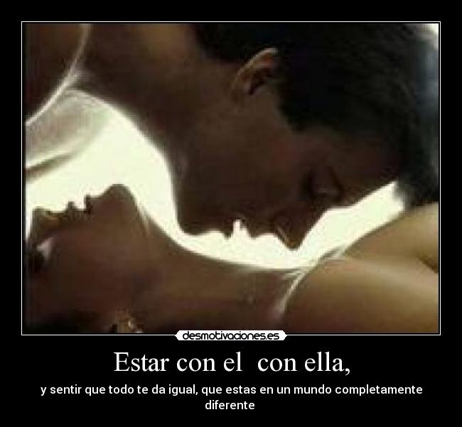 Estar con el  con ella, - y sentir que todo te da igual, que estas en un mundo completamente diferente 
