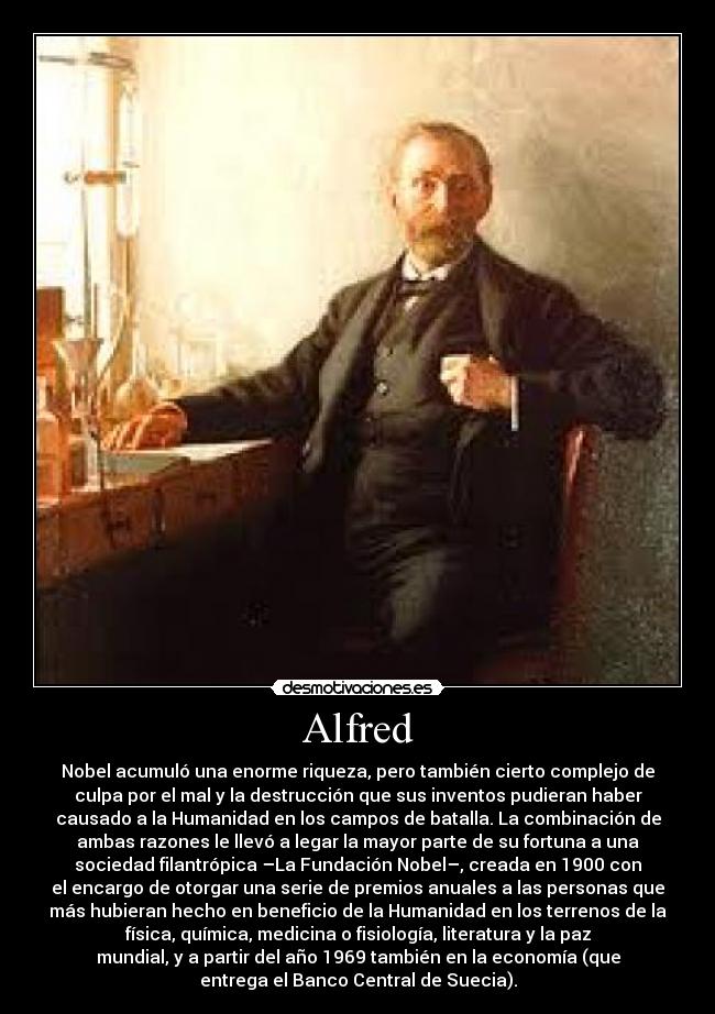 Alfred - Nobel acumuló una enorme riqueza, pero también cierto complejo de
culpa por el mal y la destrucción que sus inventos pudieran haber
causado a la Humanidad en los campos de batalla. La combinación de
ambas razones le llevó a legar la mayor parte de su fortuna a una
sociedad filantrópica –La Fundación Nobel–, creada en 1900 con
el encargo de otorgar una serie de premios anuales a las personas que
más hubieran hecho en beneficio de la Humanidad en los terrenos de la
física, química, medicina o fisiología, literatura y la paz
mundial, y a partir del año 1969 también en la economía (que
entrega el Banco Central de Suecia).