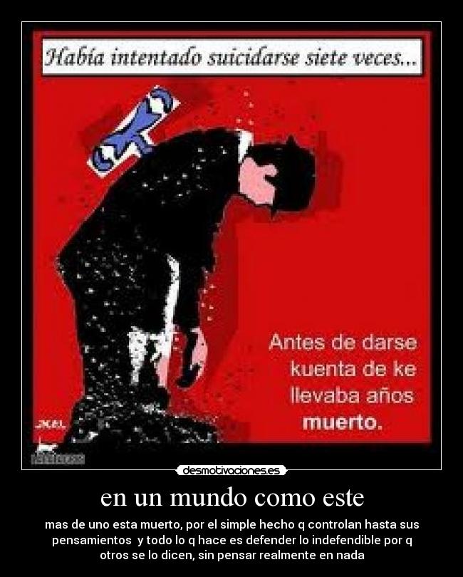 en un mundo como este - mas de uno esta muerto, por el simple hecho q controlan hasta sus
pensamientos  y todo lo q hace es defender lo indefendible por q
otros se lo dicen, sin pensar realmente en nada