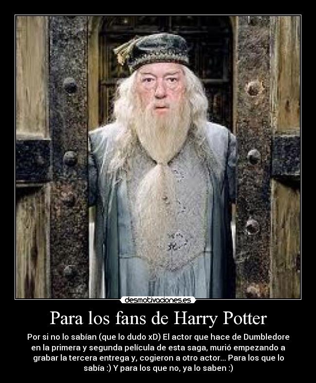 Para los fans de Harry Potter - Por si no lo sabían (que lo dudo xD) El actor que hace de Dumbledore
en la primera y segunda película de esta saga, murió empezando a
grabar la tercera entrega y, cogieron a otro actor... Para los que lo
sabía :) Y para los que no, ya lo saben :)