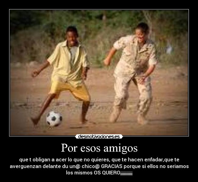 Por esos amigos - que t obligan a acer lo que no quieres, que te hacen enfadar,que te
averguenzan delante du un@ chico@ GRACIAS porque si ellos no seriamos
los mismos OS QUIERO¡¡¡¡¡¡¡¡¡¡