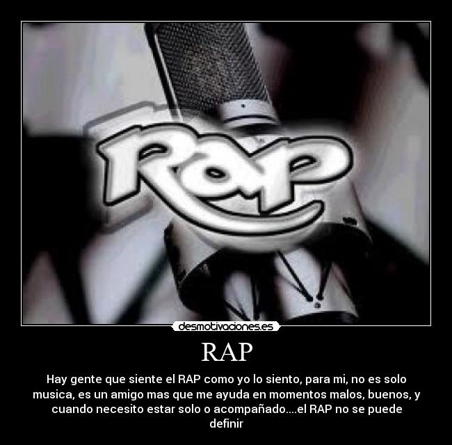 RAP - Hay gente que siente el RAP como yo lo siento, para mi, no es solo
musica, es un amigo mas que me ayuda en momentos malos, buenos, y
cuando necesito estar solo o acompañado....el RAP no se puede
definir