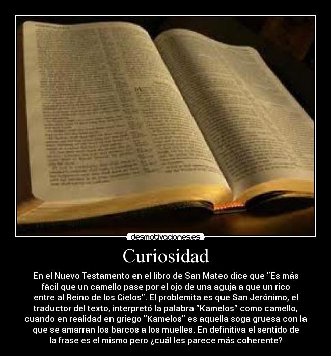 Curiosidad - En el Nuevo Testamento en el libro de San Mateo dice que Es más
fácil que un camello pase por el ojo de una aguja a que un rico
entre al Reino de los Cielos. El problemita es que San Jerónimo, el
traductor del texto, interpretó la palabra Kamelos como camello,
cuando en realidad en griego Kamelos es aquella soga gruesa con la
que se amarran los barcos a los muelles. En definitiva el sentido de
la frase es el mismo pero ¿cuál les parece más coherente?