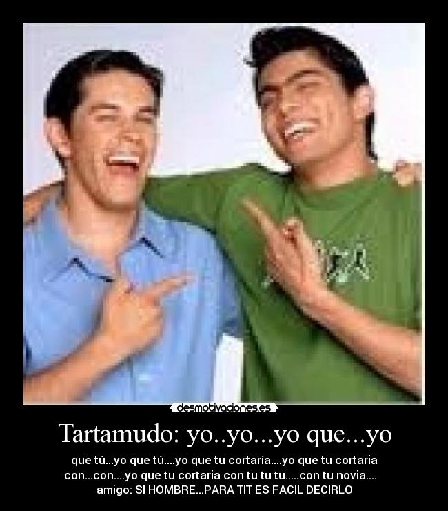 Tartamudo: yo..yo...yo que...yo - que tú...yo que tú....yo que tu cortaría....yo que tu cortaria
con...con....yo que tu cortaria con tu tu tu.....con tu novia....
amigo: SI HOMBRE...PARA TIT ES FACIL DECIRLO