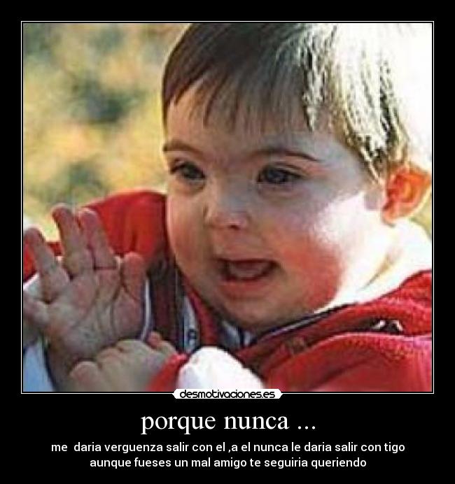 porque nunca ... - me  daria verguenza salir con el ,a el nunca le daria salir con tigo
aunque fueses un mal amigo te seguiria queriendo