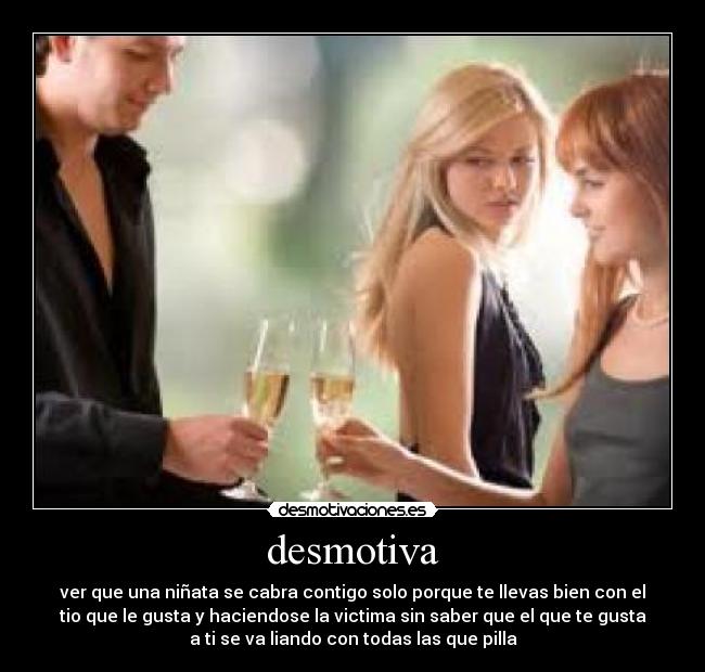 desmotiva - ver que una niñata se cabra contigo solo porque te llevas bien con el
tio que le gusta y haciendose la victima sin saber que el que te gusta
a ti se va liando con todas las que pilla