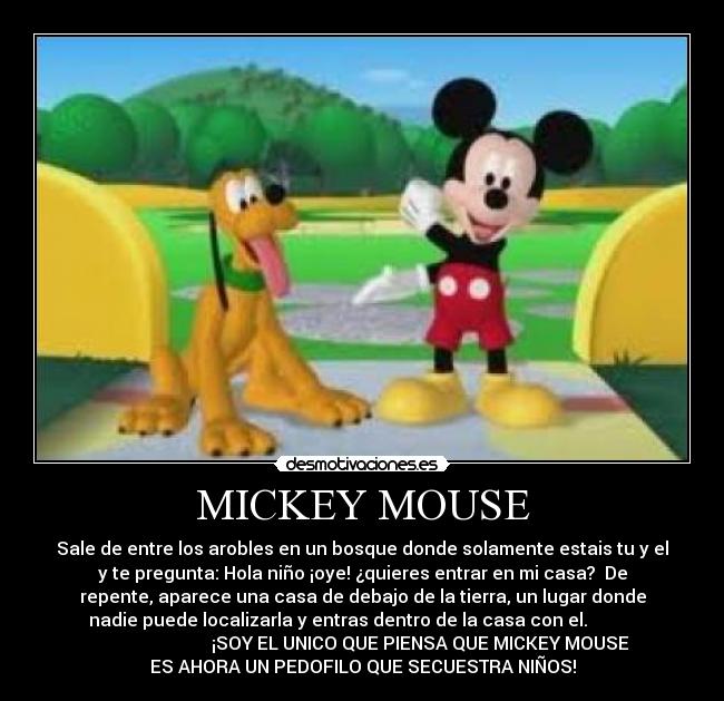 MICKEY MOUSE - Sale de entre los arobles en un bosque donde solamente estais tu y el
y te pregunta: Hola niño ¡oye! ¿quieres entrar en mi casa?  De
repente, aparece una casa de debajo de la tierra, un lugar donde
nadie puede localizarla y entras dentro de la casa con el.           
                          ¡SOY EL UNICO QUE PIENSA QUE MICKEY MOUSE
ES AHORA UN PEDOFILO QUE SECUESTRA NIÑOS!