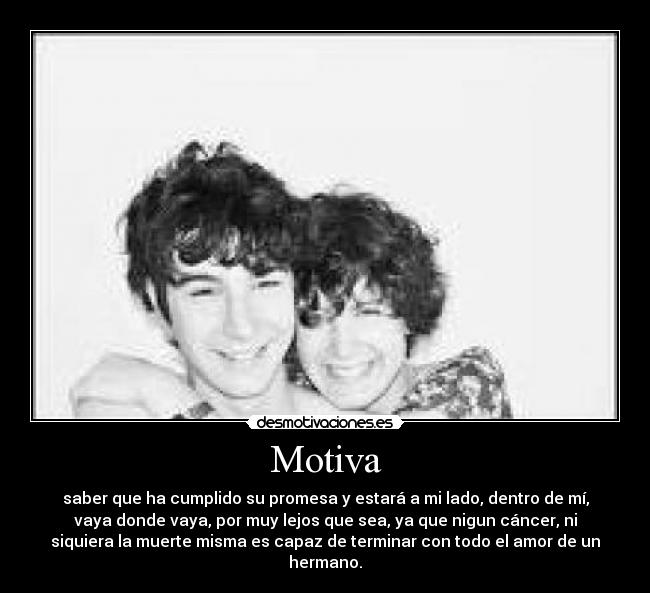 Motiva - saber que ha cumplido su promesa y estará a mi lado, dentro de mí,
vaya donde vaya, por muy lejos que sea, ya que nigun cáncer, ni
siquiera la muerte misma es capaz de terminar con todo el amor de un
hermano.