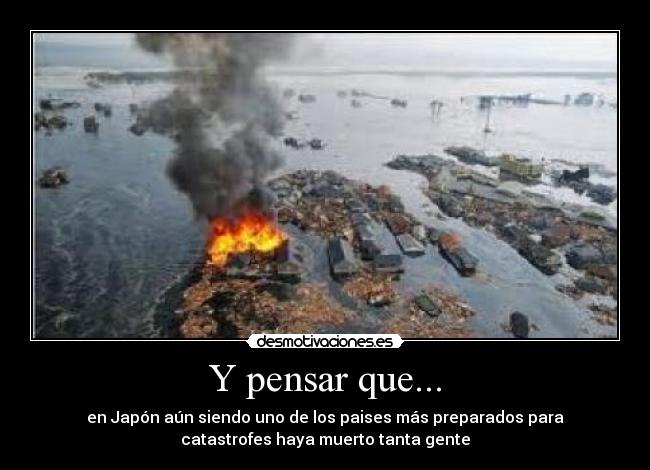 Y pensar que... - en Japón aún siendo uno de los paises más preparados para
catastrofes haya muerto tanta gente