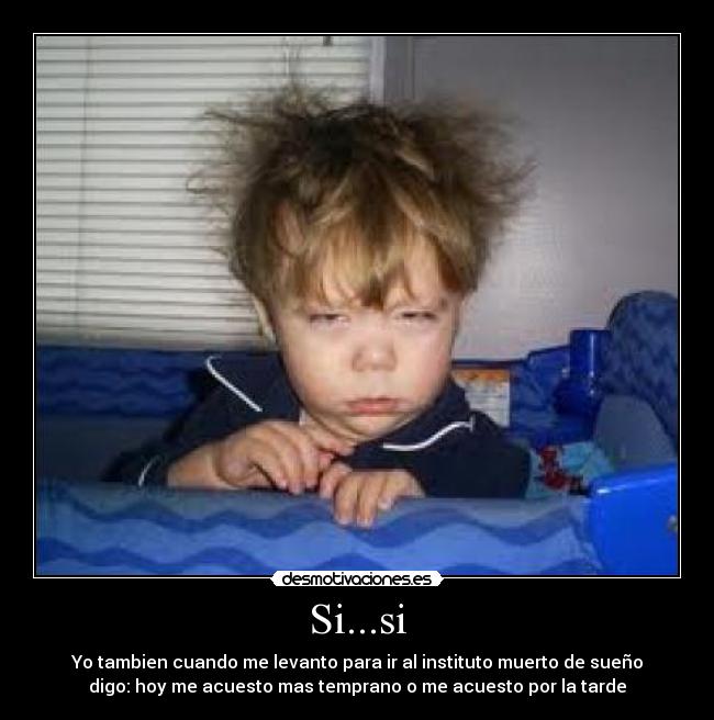 Si...si - Yo tambien cuando me levanto para ir al instituto muerto de sueño
digo: hoy me acuesto mas temprano o me acuesto por la tarde