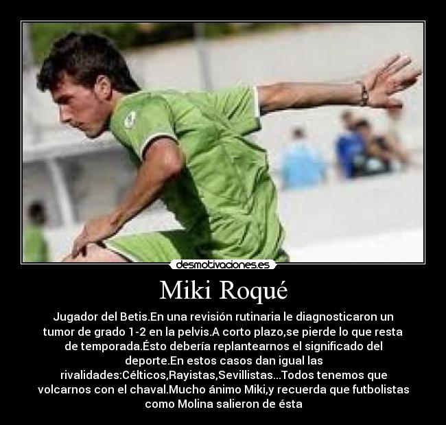 Miki Roqué - Jugador del Betis.En una revisión rutinaria le diagnosticaron un
tumor de grado 1-2 en la pelvis.A corto plazo,se pierde lo que resta
de temporada.Ésto debería replantearnos el significado del
deporte.En estos casos dan igual las
rivalidades:Célticos,Rayistas,Sevillistas...Todos tenemos que
volcarnos con el chaval.Mucho ánimo Miki,y recuerda que futbolistas
como Molina salieron de ésta