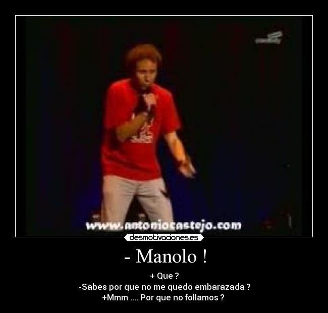 - Manolo ! - + Que ?
-Sabes por que no me quedo embarazada ?
+Mmm .... Por que no follamos ?